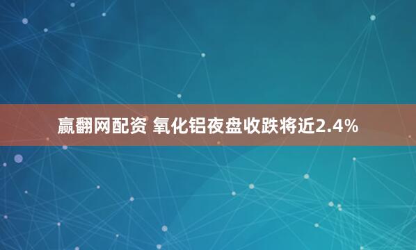 赢翻网配资 氧化铝夜盘收跌将近2.4%