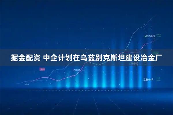 掘金配资 中企计划在乌兹别克斯坦建设冶金厂