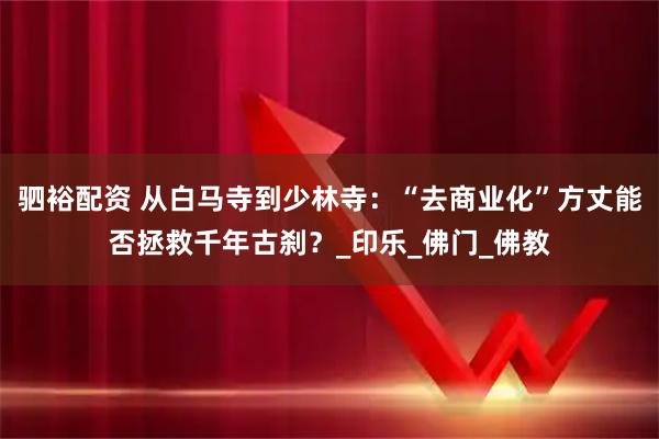 驷裕配资 从白马寺到少林寺：“去商业化”方丈能否拯救千年古刹？_印乐_佛门_佛教