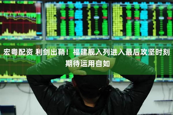 宏粤配资 利剑出鞘！福建舰入列进入最后攻坚时刻 期待运用自如