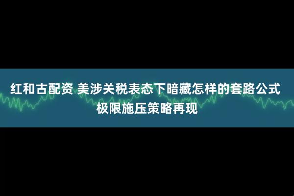 红和古配资 美涉关税表态下暗藏怎样的套路公式 极限施压策略再现