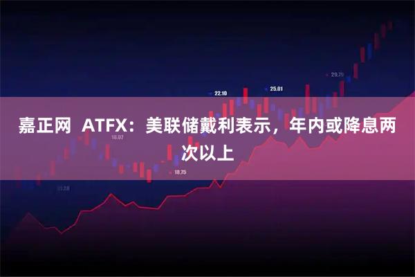 嘉正网  ATFX：美联储戴利表示，年内或降息两次以上