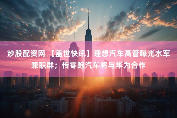 炒股配资网 【盖世快讯】理想汽车高管曝光水军兼职群；传零跑汽车将与华为合作