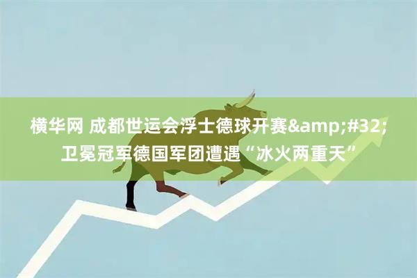 横华网 成都世运会浮士德球开赛&#32;卫冕冠军德国军团遭遇“冰火两重天”