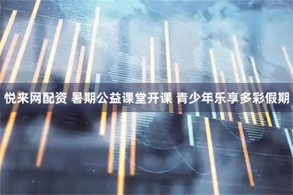 悦来网配资 暑期公益课堂开课 青少年乐享多彩假期