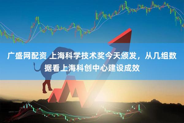广盛网配资 上海科学技术奖今天颁发，从几组数据看上海科创中心建设成效