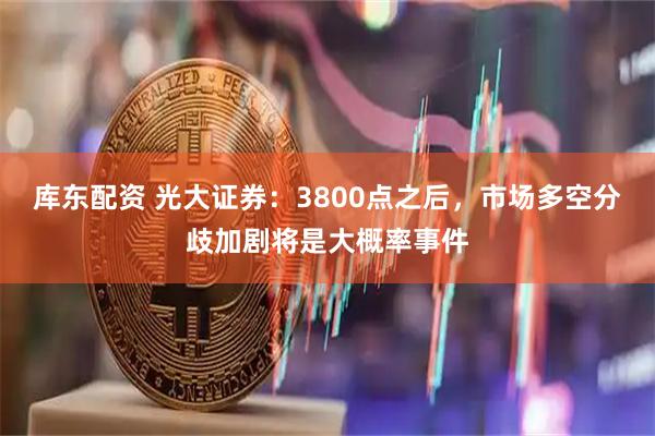 库东配资 光大证券：3800点之后，市场多空分歧加剧将是大概率事件