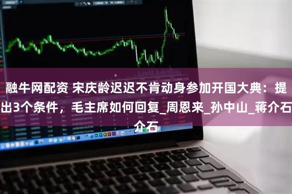 融牛网配资 宋庆龄迟迟不肯动身参加开国大典：提出3个条件，毛主席如何回复_周恩来_孙中山_蒋介石