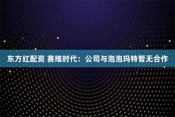 东方红配资 赛维时代：公司与泡泡玛特暂无合作