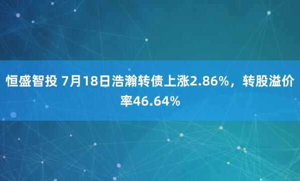 恒盛智投 7月18日浩瀚转债上涨2.86%，转股溢价率46.64%