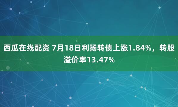西瓜在线配资 7月18日利扬转债上涨1.84%，转股溢价率13.47%