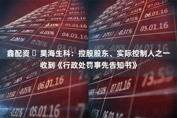 鑫配资 ​昊海生科：控股股东、实际控制人之一收到《行政处罚事先告知书》