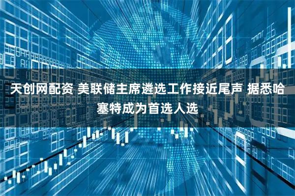 天创网配资 美联储主席遴选工作接近尾声 据悉哈塞特成为首选人选