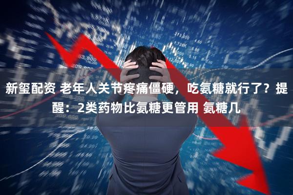 新玺配资 老年人关节疼痛僵硬，吃氨糖就行了？提醒：2类药物比氨糖更管用 氨糖几